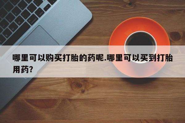 打胎药在医院能不能私人购买哪里可以购买打胎的药呢.哪里可以买到打胎用药？