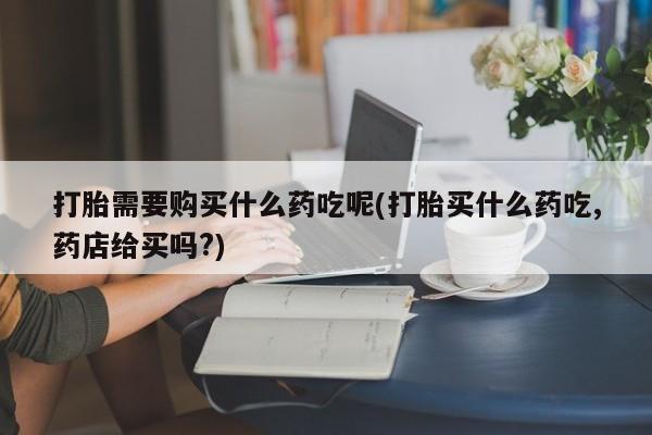 打胎药在医院能不能私人购买打胎需要购买什么药吃呢(打胎买什么药吃,药店给买吗?)