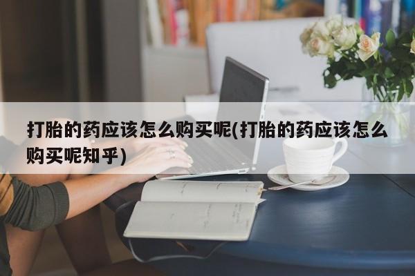 打胎药在医院能不能私人购买打胎的药应该怎么购买呢(打胎的药应该怎么购买呢知乎)